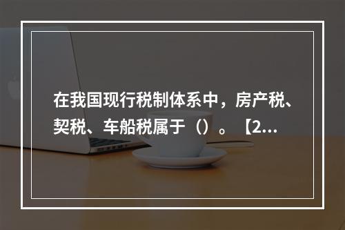 在我国现行税制体系中，房产税、契税、车船税属于（）。【200