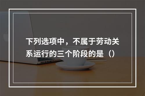 下列选项中，不属于劳动关系运行的三个阶段的是（）