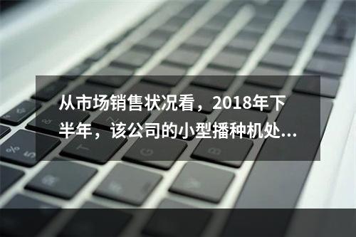 从市场销售状况看，2018年下半年，该公司的小型播种机处于产