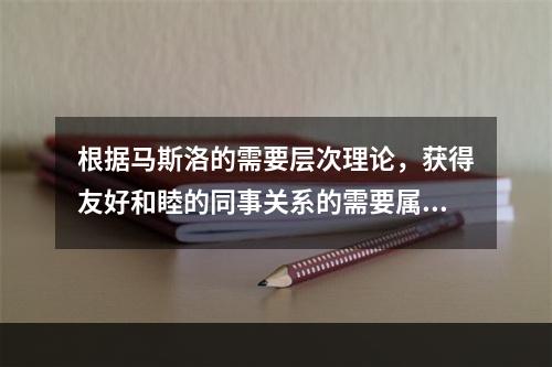 根据马斯洛的需要层次理论，获得友好和睦的同事关系的需要属于（