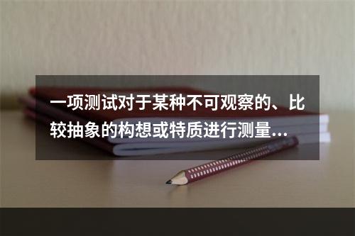 一项测试对于某种不可观察的、比较抽象的构想或特质进行测量的