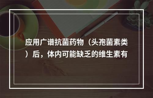 应用广谱抗菌药物（头孢菌素类）后，体内可能缺乏的维生素有