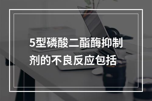 5型磷酸二酯酶抑制剂的不良反应包括