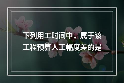 下列用工时间中，属于该工程预算人工幅度差的是