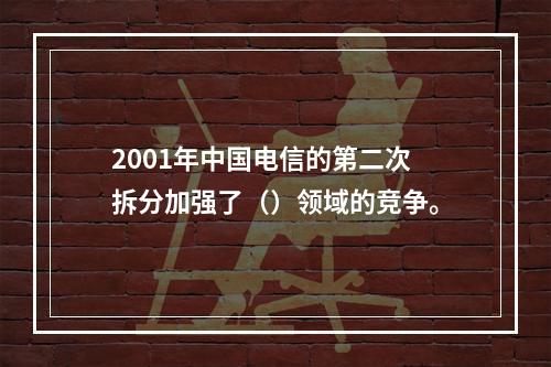 2001年中国电信的第二次拆分加强了（）领域的竞争。