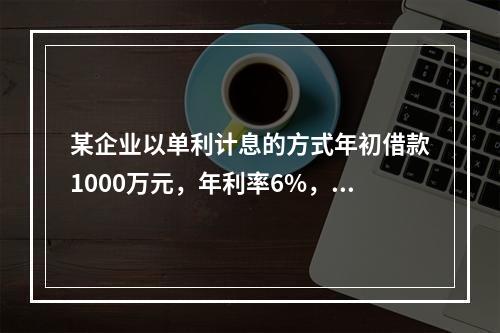 某企业以单利计息的方式年初借款1000万元，年利率6%，每年