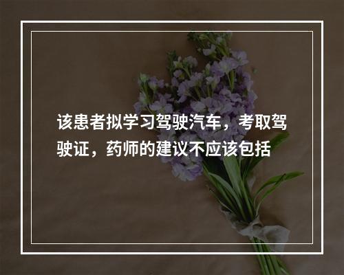 该患者拟学习驾驶汽车，考取驾驶证，药师的建议不应该包括