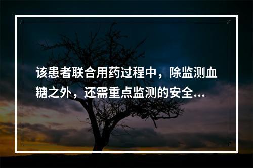 该患者联合用药过程中，除监测血糖之外，还需重点监测的安全性指