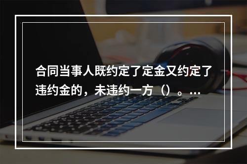 合同当事人既约定了定金又约定了违约金的，未违约一方（）。【2