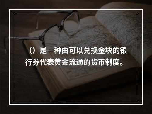 （）是一种由可以兑换金块的银行券代表黄金流通的货币制度。