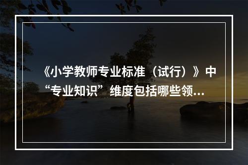 《小学教师专业标准（试行）》中“专业知识”维度包括哪些领域？