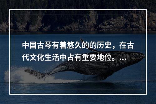 中国古琴有着悠久的的历史，在古代文化生活中占有重要地位。下列