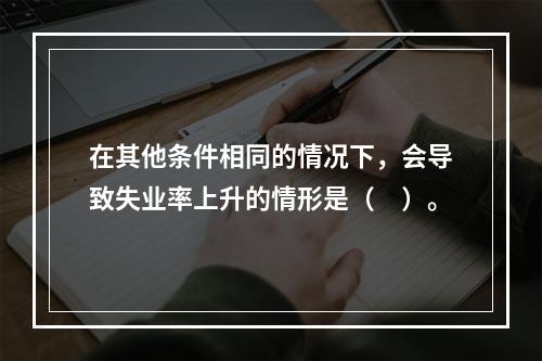 在其他条件相同的情况下，会导致失业率上升的情形是（　）。