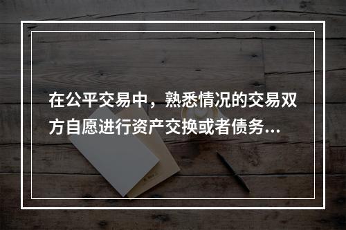 在公平交易中，熟悉情况的交易双方自愿进行资产交换或者债务清偿