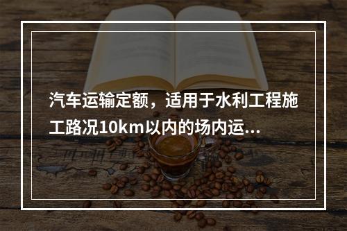 汽车运输定额，适用于水利工程施工路况10km以内的场内运输。