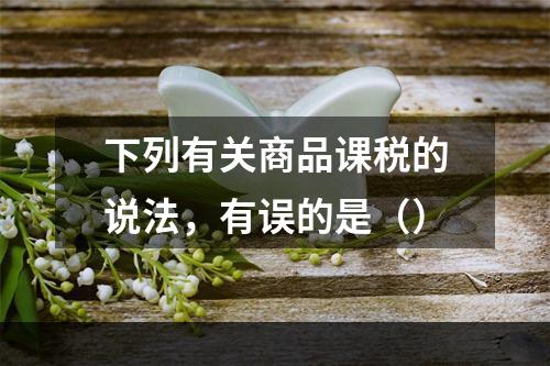 下列有关商品课税的说法，有误的是（）