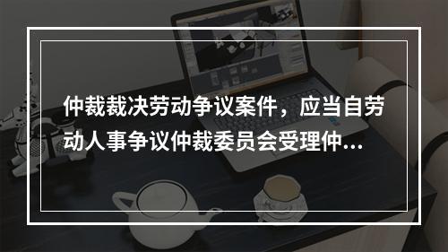 仲裁裁决劳动争议案件，应当自劳动人事争议仲裁委员会受理仲裁