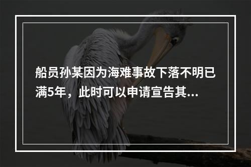 船员孙某因为海难事故下落不明已满5年，此时可以申请宣告其死亡