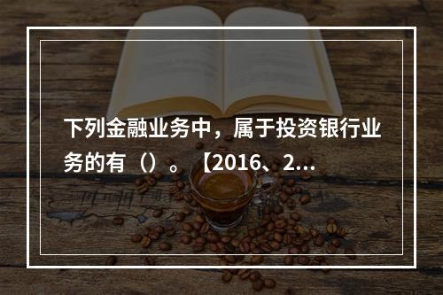 下列金融业务中，属于投资银行业务的有（）。【2016、201