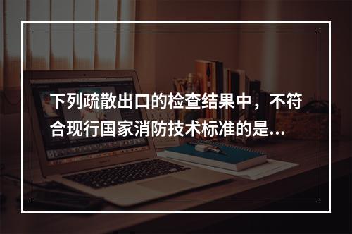 下列疏散出口的检查结果中，不符合现行国家消防技术标准的是（　