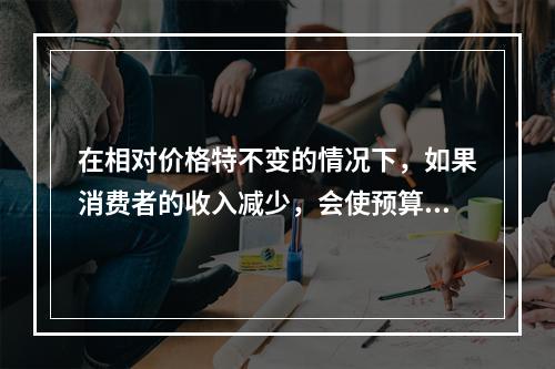 在相对价格特不变的情况下，如果消费者的收入减少，会使预算线（