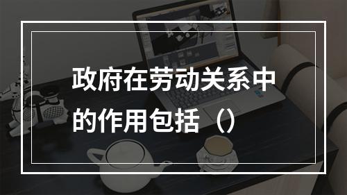 政府在劳动关系中的作用包括（）