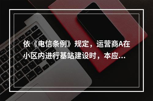 依《电信条例》规定，运营商A在小区内进行基站建设时，本应做到