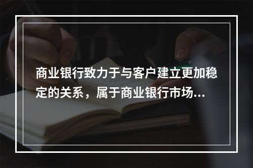 商业银行致力于与客户建立更加稳定的关系，属于商业银行市场营销