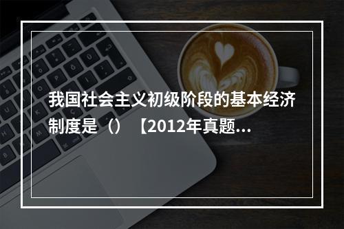 我国社会主义初级阶段的基本经济制度是（）【2012年真题】