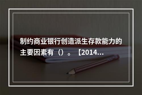 制约商业银行创造派生存款能力的主要因素有（）。【2014年真