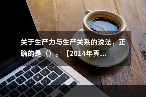 关于生产力与生产关系的说法，正确的是（）。【2014年真题】