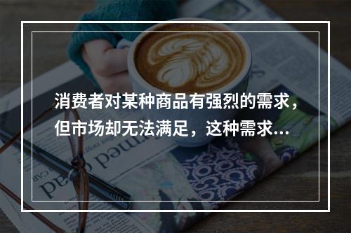 消费者对某种商品有强烈的需求，但市场却无法满足，这种需求状态