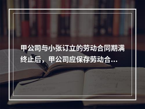 甲公司与小张订立的劳动合同期满终止后，甲公司应保存劳动合同