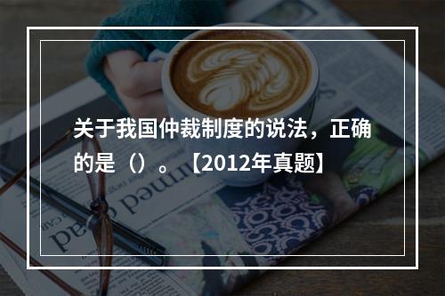 关于我国仲裁制度的说法，正确的是（）。【2012年真题】