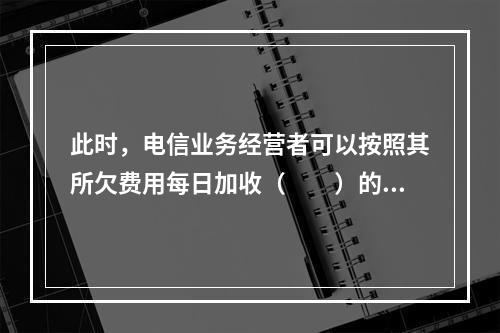 此时，电信业务经营者可以按照其所欠费用每日加收（　　）的违约