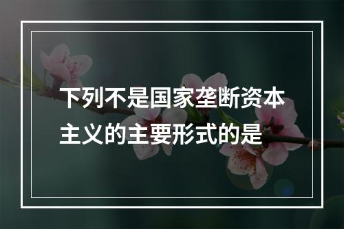 下列不是国家垄断资本主义的主要形式的是