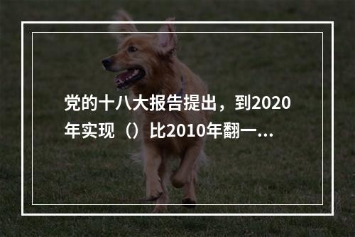 党的十八大报告提出，到2020年实现（）比2010年翻一番。