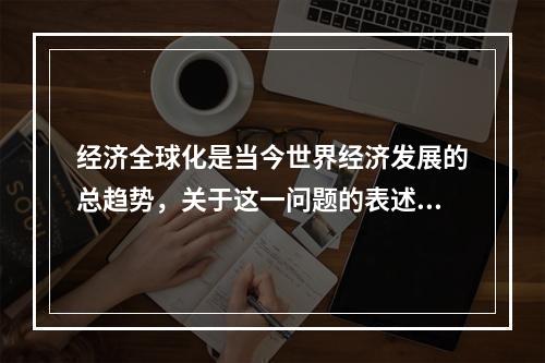 经济全球化是当今世界经济发展的总趋势，关于这一问题的表述，下