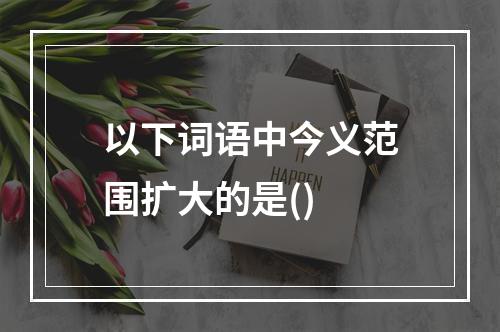 以下词语中今义范围扩大的是()