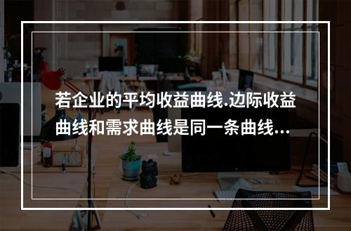 若企业的平均收益曲线.边际收益曲线和需求曲线是同一条曲线，则