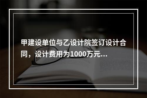 甲建设单位与乙设计院签订设计合同，设计费用为1000万元，根