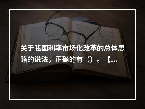 关于我国利率市场化改革的总体思路的说法，正确的有（）。【20