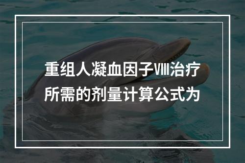 重组人凝血因子Ⅷ治疗所需的剂量计算公式为