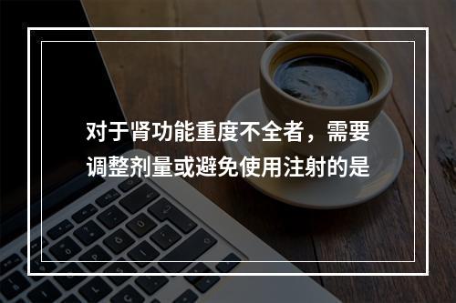 对于肾功能重度不全者，需要调整剂量或避免使用注射的是