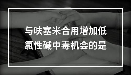 与呋塞米合用增加低氯性碱中毒机会的是