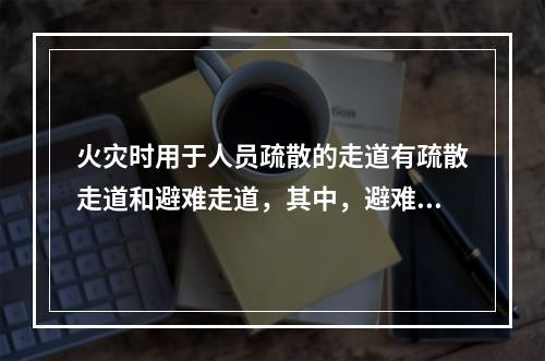 火灾时用于人员疏散的走道有疏散走道和避难走道，其中，避难走道