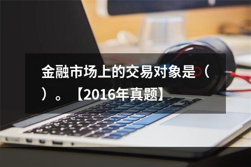 金融市场上的交易对象是（）。【2016年真题】