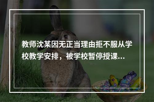 教师沈某因无正当理由拒不服从学校教学安排，被学校暂停授课并扣