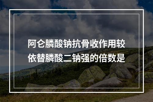 阿仑膦酸钠抗骨收作用较依替膦酸二钠强的倍数是