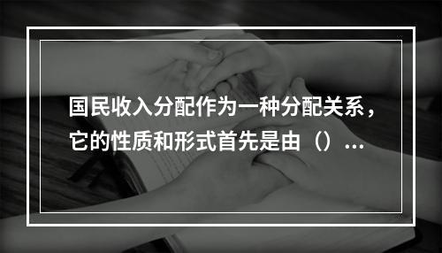 国民收入分配作为一种分配关系，它的性质和形式首先是由（）决定